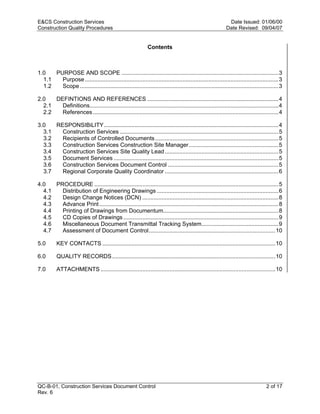 E&CS Construction Services                                                                                  Date Issued: 01/06/00
Construction Quality Procedures                                                                            Date Revised: 09/04/07


                                                              Contents



1.0   PURPOSE AND SCOPE ..................................................................................................3
  1.1   Purpose .........................................................................................................................3
  1.2   Scope ............................................................................................................................3

2.0   DEFINTIONS AND REFERENCES ..................................................................................4
  2.1   Definitions......................................................................................................................4




                                                                                                           y
  2.2   References ....................................................................................................................4




                                                                                          op
3.0   RESPONSIBiLITY.............................................................................................................4
  3.1   Construction Services ...................................................................................................5
  3.2   Recipients of Controlled Documents .............................................................................5
  3.3   Construction Services Construction Site Manager........................................................5
  3.4   Construction Services Site Quality Lead .......................................................................5




                                                                                C
  3.5   Document Services .......................................................................................................5
  3.6   Construction Services Document Control .....................................................................5
  3.7   Regional Corporate Quality Coordinator .......................................................................6

4.0
  4.1                                                              d
      PROCEDURE ...................................................................................................................5
        Distribution of Engineering Drawings ............................................................................6
                                                    lle
  4.2   Design Change Notices (DCN) .....................................................................................8
  4.3   Advance Print ................................................................................................................8
  4.4   Printing of Drawings from Documentum........................................................................8
  4.5   CD Copies of Drawings .................................................................................................9
                                  tro

  4.6   Miscellaneous Document Transmittal Tracking System................................................9
  4.7   Assessment of Document Control...............................................................................10

5.0       KEY CONTACTS ............................................................................................................10
                 on



6.0       QUALITY RECORDS ......................................................................................................10

7.0       ATTACHMENTS .............................................................................................................10
 nc
U




QC-B-01, Construction Services Document Control                                                                                  2 of 17
Rev. 6
 