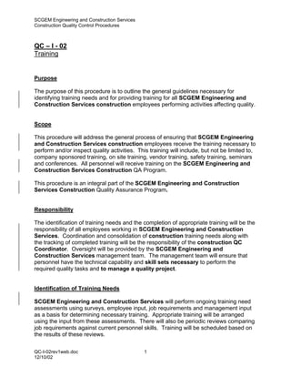 SCGEM Engineering and Construction Services
Construction Quality Control Procedures



QC – I - 02
Training


Purpose

The purpose of this procedure is to outline the general guidelines necessary for
identifying training needs and for providing training for all SCGEM Engineering and
Construction Services construction employees performing activities affecting quality.


Scope

This procedure will address the general process of ensuring that SCGEM Engineering
and Construction Services construction employees receive the training necessary to
perform and/or inspect quality activities. This training will include, but not be limited to,
company sponsored training, on site training, vendor training, safety training, seminars
and conferences. All personnel will receive training on the SCGEM Engineering and
Construction Services Construction QA Program.

This procedure is an integral part of the SCGEM Engineering and Construction
Services Construction Quality Assurance Program.


Responsibility

The identification of training needs and the completion of appropriate training will be the
responsibility of all employees working in SCGEM Engineering and Construction
Services. Coordination and consolidation of construction training needs along with
the tracking of completed training will be the responsibility of the construction QC
Coordinator. Oversight will be provided by the SCGEM Engineering and
Construction Services management team. The management team will ensure that
personnel have the technical capability and skill sets necessary to perform the
required quality tasks and to manage a quality project.


Identification of Training Needs

SCGEM Engineering and Construction Services will perform ongoing training need
assessments using surveys, employee input, job requirements and management input
as a basis for determining necessary training. Appropriate training will be arranged
using the input from these assessments. There will also be periodic reviews comparing
job requirements against current personnel skills. Training will be scheduled based on
the results of these reviews.

QC-I-02rev1web.doc                            1
12/10/02
 