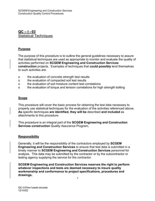 SCGEM Engineering and Construction Services
Construction Quality Control Procedures




QC – I - 03
Statistical Techniques


Purpose

The purpose of this procedure is to outline the general guidelines necessary to assure
that statistical techniques are used as appropriate to monitor and evaluate the quality of
activities performed on SCGEM Engineering and Construction Services
construction projects. Examples of techniques that could possibly lend themselves
to such activities are:

o       the evaluation of concrete strength test results
o       the evaluation of compacted soil test results
o       the evaluation of soil moisture content test correlations
o       the evaluation of torque and tension correlations for high strength bolting


Scope

This procedure will cover the basic process for obtaining the test data necessary to
properly use statistical techniques for the evaluation of the activities referenced above.
As specific techniques are identified, they will be described and included as
attachments to this procedure.

This procedure is an integral part of the SCGEM Engineering and Construction
Services construction Quality Assurance Program.


Responsibility

Generally, it will be the responsibility of the contractors employed by SCGEM
Engineering and Construction Services to ensure that test data is submitted in a
timely manner to SCGEM Engineering and Construction Services personnel for
analysis. This data may be submitted by the contractor or by the subcontractor or
testing agency supplying the service for the contractor.

SCGEM Engineering and Construction Services reserves the right to perform
whatever inspections and tests are deemed necessary to insure quality
workmanship and conformance to project specifications, procedures and
drawings.
                                              1


QC-I-03rev1aweb.docweb
12/10/02
 