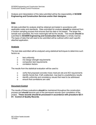 SCGEM Engineering and Construction Services
Construction Quality Control Procedures


Analysis and interpretation of the data submitted will be the responsibility of SCGEM
Engineering and Construction Services and/or their designee.


Data

All data submitted for analysis shall be obtained and tested in accordance with
applicable codes and standards. Data submitted for analysis should be obtained from
a random sampling process that ensures that the data is not biased. The larger the
sample size submitted, the more meaningful will be the results. Test results should be
submitted to SCGEM Engineering and Construction Services in a timely manner.
The types of data that will need to be submitted will be outlined within each specific
attached application.


Analysis

The test data submitted will be analyzed using statistical techniques to determine such
factors as:

       o      test uniformity
       o      mix design strength requirements
       o      compaction test requirements
       o      correlation factors

The results from the statistical evaluation will be used to:

       o      verify that proposed concrete mixes meet job site and ACI requirements
       o      identify trends that, if left unattended, may lead to unsatisfactory results
       o      identify uniformity and consistency issues that need to be addressed
       o      ensure that correlations are valid


Document Control

The results of these evaluations should be maintained throughout the construction
process and should become part of the permanent records upon completion of the
project. These records should be processed in accordance with procedure QC-I-
01: Control of Quality Records.




                                              2



QC-I-03rev1aweb.docweb
12/10/02
 