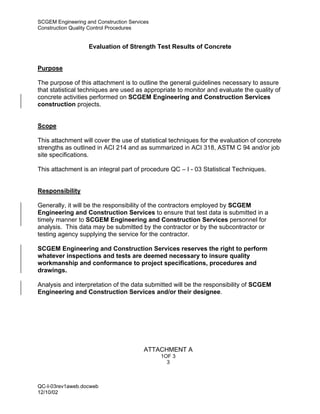 SCGEM Engineering and Construction Services
Construction Quality Control Procedures


                   Evaluation of Strength Test Results of Concrete


Purpose

The purpose of this attachment is to outline the general guidelines necessary to assure
that statistical techniques are used as appropriate to monitor and evaluate the quality of
concrete activities performed on SCGEM Engineering and Construction Services
construction projects.


Scope

This attachment will cover the use of statistical techniques for the evaluation of concrete
strengths as outlined in ACI 214 and as summarized in ACI 318, ASTM C 94 and/or job
site specifications.

This attachment is an integral part of procedure QC – I - 03 Statistical Techniques.


Responsibility

Generally, it will be the responsibility of the contractors employed by SCGEM
Engineering and Construction Services to ensure that test data is submitted in a
timely manner to SCGEM Engineering and Construction Services personnel for
analysis. This data may be submitted by the contractor or by the subcontractor or
testing agency supplying the service for the contractor.

SCGEM Engineering and Construction Services reserves the right to perform
whatever inspections and tests are deemed necessary to insure quality
workmanship and conformance to project specifications, procedures and
drawings.

Analysis and interpretation of the data submitted will be the responsibility of SCGEM
Engineering and Construction Services and/or their designee.




                                         ATTACHMENT A
                                              1OF 3
                                                3



QC-I-03rev1aweb.docweb
12/10/02
 