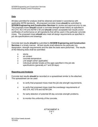 SCGEM Engineering and Construction Services
Construction Quality Control Procedures




Data

All data submitted for analysis shall be obtained and tested in accordance with
applicable ASTM standards. All proposed concrete mixes should be submitted to
SCGEM Engineering and Construction Services for review and approval prior to use.
The proposed mixes should include a concrete strength break history as specified in
ACI 214, ACI 318 and ASTM C 94 and should contain acceptable test results and/or
certificates of conformance on all ingredients that will be used in the particular concrete
mixes. The proposed mixes should also meet all design requirements as specified in
job site specifications and drawings.


Concrete test results should be submitted to SCGEM Engineering and Construction
Services in a timely manner. All test results shall reference the particular mix
designation, strength requirements and the date the tests were performed. The results
of the following tests shall be submitted:

       o      slump
       o      air content
       o      concrete temperature
       o      unit weight (when applicable)
       o      individual cylinder breaks at the ages specified in the job site
              specifications (generally at 7 and 28 days)


Reporting and Analysis

Concrete test results should be recorded on a spreadsheet similar to the attached.
This spreadsheet can be used:

       o      to verify that proposed mixes meet the job site strength requirements.

       o      to verify that proposed mixes meet the overdesign requirements of
              ACI 214, ACI 318 and ASTM C94.

       o      for early detection of potential 28 day concrete strength problems.

       o      to monitor the uniformity of the concrete.




                                         ATTACHMENT A
                                              2 OF 3
                                                 4


QC-I-03rev1aweb.docweb
12/10/02
 