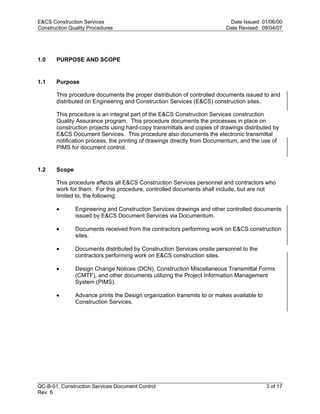 E&CS Construction Services                                                 Date Issued: 01/06/00
Construction Quality Procedures                                           Date Revised: 09/04/07




1.0    PURPOSE AND SCOPE


1.1    Purpose

       This procedure documents the proper distribution of controlled documents issued to and
       distributed on Engineering and Construction Services (E&CS) construction sites.




                                                                          y
       This procedure is an integral part of the E&CS Construction Services construction
       Quality Assurance program. This procedure documents the processes in place on




                                                              op
       construction projects using hard-copy transmittals and copies of drawings distributed by
       E&CS Document Services. This procedure also documents the electronic transmittal
       notification process, the printing of drawings directly from Documentum, and the use of
       PIMS for document control.




                                                       C
1.2    Scope


                                                  d
       This procedure affects all E&CS Construction Services personnel and contractors who
       work for them. For this procedure, controlled documents shall include, but are not
                                    lle
       limited to, the following:

       •       Engineering and Construction Services drawings and other controlled documents
               issued by E&CS Document Services via Documentum.
                         tro

       •       Documents received from the contractors performing work on E&CS construction
               sites.

       •       Documents distributed by Construction Services onsite personnel to the
            on


               contractors performing work on E&CS construction sites.

       •       Design Change Notices (DCN), Construction Miscellaneous Transmittal Forms
               (CMTF), and other documents utilizing the Project Information Management
               System (PIMS).
 nc




       •       Advance prints the Design organization transmits to or makes available to
               Construction Services.
U




QC-B-01, Construction Services Document Control                                            3 of 17
Rev. 6
 