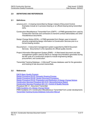 E&CS Construction Services                                                Date Issued: 01/06/00
Construction Quality Procedures                                          Date Revised: 09/04/07


2.0    DEFINTIONS AND REFERENCES


2.1    Definitions

       advance print – A drawing transmitted by Design instead of Document Control.
             Examples include an in-process drawing or an official drawing being transmitted
             early.

       Construction Miscellaneous Transmittal Form (CMTF) – A PIMS-generated form used by




                                                                         y
              Construction Services and contractors to transmit contract deliverables and other
              miscellaneous documents.




                                                              op
       Design Change Notice (DCN) – A PIMS-generated form Design uses to transmit
              advance engineering design information to Construction Services prior to a
              formal drawing revision.




                                                      C
       Documentum – A document management system supported by E&CS Document
            Services. Documentum is the repository for official quality records.



                                                  d
       Project Information Management System (PIMS) – A Web-based document and data
               management system used by E&CS to manage documentation generated during
               the life cycle of a construction project to include engineering design,
                                    lle
               procurement, and construction.

       Transmittal Tracking Database – A Microsoft® Access database used for the generation
             and tracking of site document transmittals.
                         tro

2.2    References
            on


       E&CS Basic Quality Program
       Design Procedure D2-03, Domestic Drawing Process
       Design Procedure D2-09, Vendor Document Processing
       Design Procedure D3-02, Preparation and Distribution of Design Change Notices
       Construction Services Procedure QC-H-01, Nonconformance Report
 nc




       Construction Services Procedure QC-I-01, Control of Quality Records
       Procedure DS 3-1, Document Transmittal
       PIMS Guideline 3-A, Design Change Notice
       PIMS Guideline 2-H, Construction Miscellaneous Transmittal Form (under development)
U




       Transmittal Tracking Access Database Instruction Manual




QC-B-01, Construction Services Document Control                                            4 of 17
Rev. 6
 