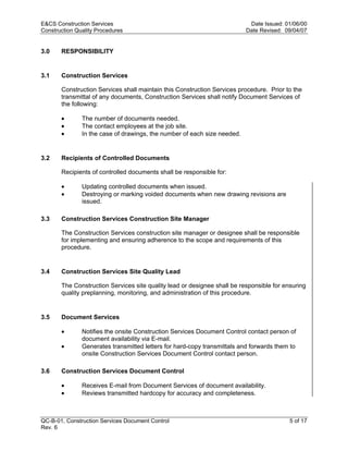 E&CS Construction Services                                                 Date Issued: 01/06/00
Construction Quality Procedures                                           Date Revised: 09/04/07


3.0    RESPONSIBILITY


3.1    Construction Services

       Construction Services shall maintain this Construction Services procedure. Prior to the
       transmittal of any documents, Construction Services shall notify Document Services of
       the following:

       •       The number of documents needed.




                                                                          y
       •       The contact employees at the job site.
       •       In the case of drawings, the number of each size needed.




                                                              op
3.2    Recipients of Controlled Documents




                                                       C
       Recipients of controlled documents shall be responsible for:

       •       Updating controlled documents when issued.
       •       Destroying or marking voided documents when new drawing revisions are
               issued.
                                                  d
                                    lle
3.3    Construction Services Construction Site Manager

       The Construction Services construction site manager or designee shall be responsible
       for implementing and ensuring adherence to the scope and requirements of this
                         tro

       procedure.


3.4    Construction Services Site Quality Lead
            on



       The Construction Services site quality lead or designee shall be responsible for ensuring
       quality preplanning, monitoring, and administration of this procedure.
 nc




3.5    Document Services

       •       Notifies the onsite Construction Services Document Control contact person of
U




               document availability via E-mail.
       •       Generates transmitted letters for hard-copy transmittals and forwards them to
               onsite Construction Services Document Control contact person.

3.6    Construction Services Document Control

       •       Receives E-mail from Document Services of document availability.
       •       Reviews transmitted hardcopy for accuracy and completeness.



QC-B-01, Construction Services Document Control                                           5 of 17
Rev. 6
 