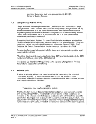 E&CS Construction Services                                                   Date Issued: 01/06/00
Construction Quality Procedures                                             Date Revised: 09/04/07


                     controlled documents shall be in accordance with QC-I-01,
                     Control of Quality Records.


4.2    Design Change Notices (DCN)

       Design maintains control of procedure D3-02, Preparation and Distribution of Design
       Change Notices. D3-02 provides instructions for using Design Change Notices (DCN)
       and establishes the DCN as the formal mechanism for early transmittal of advance
       engineering design information to a construction group prior to formal drawing revision.




                                                                            y
       Unless noted otherwise on the DCN, information on the DCN shall be treated as
       released-for-construction information.




                                                                op
       The onsite Construction Services Document Control shall acknowledge receipt of the
       DCN from Design and shall formally transmit the DCN to all affected parties. DCNs are
       routed and tracked via the Project Management Information System (PIMS). PIMS




                                                        C
       Guideline 3A, Design Change Notice, details the proper completion of a DCN.

       Construction Services shall monitor the DCN status, and when work is complete, shall
       close the DCN in PIMS.


                                                  d
       All existing drawings and documents affected by a DCN shall be stamped with the DCN
       number or shall have a copy of the DCN attached.
                                    lle
       (See Design D3-02 and/or PIMS guideline 3A for a Design Change Notice Process
       flowchart and a copy of the DCN form.)
                         tro

4.3    Advance Print

       The use of advance prints should be minimized on the construction site for actual
            on


       construction activities. In situations when advance prints are required to meet
       construction schedules, the advance print document transmittal and/or retrieval process
       shall be documented and controlled.
 nc




                                            NOTE
               This process may vary from project to project.

       The Construction Services Document Control contact person shall stamp an advance
U




       print as “ADVANCE PRINT”. The onsite Document Control contact person and all
       recipients of the advance print shall replace an advance print with the official issued-for-
       construction drawing as soon as Document Services transmits it via Documentum. The
       Document Control contact person and all recipients of the advance print shall stamp the
       replaced advance print VOID. If needed, one copy may be retained for record purposes.




QC-B-01, Construction Services Document Control                                             8 of 17
Rev. 6
 