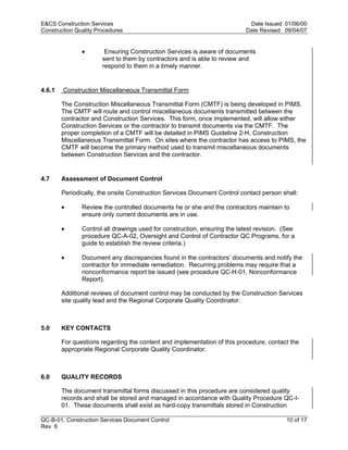 E&CS Construction Services                                                  Date Issued: 01/06/00
Construction Quality Procedures                                            Date Revised: 09/04/07


               •        Ensuring Construction Services is aware of documents
                       sent to them by contractors and is able to review and
                       respond to them in a timely manner.


4.6.1   Construction Miscellaneous Transmittal Form

        The Construction Miscellaneous Transmittal Form (CMTF) is being developed in PIMS.
        The CMTF will route and control miscellaneous documents transmitted between the
        contractor and Construction Services. This form, once implemented, will allow either




                                                                           y
        Construction Services or the contractor to transmit documents via the CMTF. The
        proper completion of a CMTF will be detailed in PIMS Guideline 2-H, Construction




                                                               op
        Miscellaneous Transmittal Form. On sites where the contractor has access to PIMS, the
        CMTF will become the primary method used to transmit miscellaneous documents
        between Construction Services and the contractor.




                                                        C
4.7     Assessment of Document Control

        Periodically, the onsite Construction Services Document Control contact person shall:

        •                                         d
               Review the controlled documents he or she and the contractors maintain to
                                    lle
               ensure only current documents are in use.

        •      Control all drawings used for construction, ensuring the latest revision. (See
               procedure QC-A-02, Oversight and Control of Contractor QC Programs, for a
                         tro

               guide to establish the review criteria.)

        •      Document any discrepancies found in the contractors’ documents and notify the
               contractor for immediate remediation. Recurring problems may require that a
               nonconformance report be issued (see procedure QC-H-01, Nonconformance
            on



               Report).

        Additional reviews of document control may be conducted by the Construction Services
        site quality lead and the Regional Corporate Quality Coordinator.
 nc




5.0     KEY CONTACTS
U




        For questions regarding the content and implementation of this procedure, contact the
        appropriate Regional Corporate Quality Coordinator.



6.0     QUALITY RECORDS

        The document transmittal forms discussed in this procedure are considered quality
        records and shall be stored and managed in accordance with Quality Procedure QC-I-
        01. These documents shall exist as hard-copy transmittals stored in Construction

QC-B-01, Construction Services Document Control                                           10 of 17
Rev. 6
 