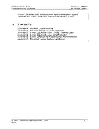 E&CS Construction Services                                              Date Issued: 01/06/00
Construction Quality Procedures                                        Date Revised: 09/04/07


       Services Document Control and as electronic copies within the PIMS system.
       Transmittal data is stored and tracked in the transmittal tracking systems.



7.0    ATTACHMENTS

       Attachment A – Document Control Flowchart
       Attachment B – Document Services/Documentum Web site
       Attachment C – Sample Document Services Drawing Transmittal Letter




                                                                        y
       Attachment D – Sample Document Services E-mail Notification
       Attachment E – Sample Construction Services Document Transmittal Letter




                                                            op
       Attachment F – Transmittal Tracking Database Input Screen




                                                     C
                                                  d
                                    lle
                         tro
            on
 nc
U




QC-B-01, Construction Services Document Control                                      11 of 17
Rev. 6
 
