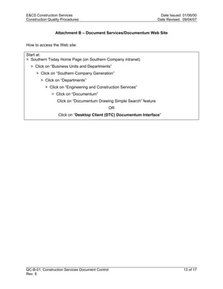 E&CS Construction Services                                               Date Issued: 01/06/00
Construction Quality Procedures                                         Date Revised: 09/04/07


                 Attachment B – Document Services/Documentum Web Site


How to access the Web site:

Start at:
> Southern Today Home Page (on Southern Company intranet)
  > Click on “Business Units and Departments”
     > Click on “Southern Company Generation”




                                                                        y
        > Click on “Departments”




                                                                op
           > Click on “Engineering and Construction Services”
               > Click on “Documentum”
                  Click on “Documentum Drawing Simple Search” feature




                                                       C
                                                  OR
                  Click on “Desktop Client (DTC) Documentum Interface”



                                                  d
                                    lle
                         tro
            on
 nc
U




QC-B-01, Construction Services Document Control                                       13 of 17
Rev. 6
 