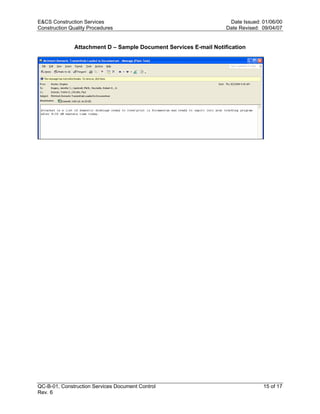 E&CS Construction Services                                          Date Issued: 01/06/00
Construction Quality Procedures                                    Date Revised: 09/04/07


               Attachment D – Sample Document Services E-mail Notification




                                                                   y
                                                         op
                                                  C
                                                  d
                                    lle
                         tro
            on
 nc
U




QC-B-01, Construction Services Document Control                                  15 of 17
Rev. 6
 