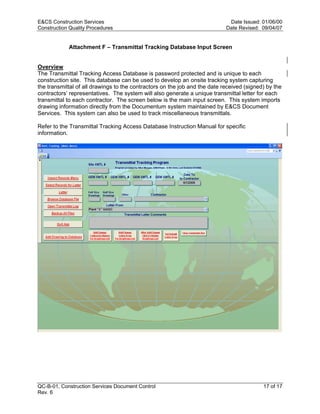 E&CS Construction Services                                                   Date Issued: 01/06/00
Construction Quality Procedures                                             Date Revised: 09/04/07


            Attachment F – Transmittal Tracking Database Input Screen


Overview
The Transmittal Tracking Access Database is password protected and is unique to each
construction site. This database can be used to develop an onsite tracking system capturing
the transmittal of all drawings to the contractors on the job and the date received (signed) by the
contractors’ representatives. The system will also generate a unique transmittal letter for each
transmittal to each contractor. The screen below is the main input screen. This system imports
drawing information directly from the Documentum system maintained by E&CS Document




                                                                            y
Services. This system can also be used to track miscellaneous transmittals.




                                                                op
Refer to the Transmittal Tracking Access Database Instruction Manual for specific
information.




                                                         C
                                                  d
                                     lle
                         tro
            on
 nc
U




QC-B-01, Construction Services Document Control                                            17 of 17
Rev. 6
 