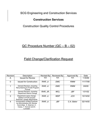 SCG Engineering and Construction Services

                                   Construction Services

                     Construction Quality Control Procedures




                   QC Procedure Number (QC – B – 02)



                      Field Change/Clarification Request




Revision           Description               Revised By   Reviewed By   Approved By    Date
   A            Issued for Review               N/A           N/A           N/A       11/8/99
   0         Issued for Construction          RHR, Jr.       DMC           RWM        11/17/99

   1         General Revision, Including      RHR, Jr.       DMC           RWM         3/6/00
           Renumbering to Fit QA Program
                      Format
   2         General Revision, Including     RHR, JR.        WCL           JBF        1/31/02
             Department Name Change
   3         Department name change;          RHR, Jr.       WDP           JCH        10/14/02
              addition of FCR process
           flowchart; update attachments
   4       Incorporation of Best Practices    RHR, Jr.       JBF        C.A. Baker    02/14/05
            by Administrative QC Review
             Committee: E. Boerner, C.
              Casey, T. Duncan and S.
                      Lumsden
 