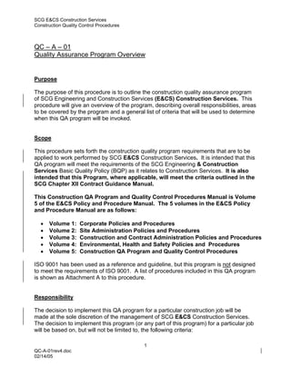 SCG E&CS Construction Services
Construction Quality Control Procedures



QC – A – 01
Quality Assurance Program Overview


Purpose

The purpose of this procedure is to outline the construction quality assurance program
of SCG Engineering and Construction Services (E&CS) Construction Services. This
procedure will give an overview of the program, describing overall responsibilities, areas
to be covered by the program and a general list of criteria that will be used to determine
when this QA program will be invoked.


Scope

This procedure sets forth the construction quality program requirements that are to be
applied to work performed by SCG E&CS Construction Services. It is intended that this
QA program will meet the requirements of the SCG Engineering & Construction
Services Basic Quality Policy (BQP) as it relates to Construction Services. It is also
intended that this Program, where applicable, will meet the criteria outlined in the
SCG Chapter XII Contract Guidance Manual.

This Construction QA Program and Quality Control Procedures Manual is Volume
5 of the E&CS Policy and Procedure Manual. The 5 volumes in the E&CS Policy
and Procedure Manual are as follows:

  •   Volume 1:     Corporate Policies and Procedures
  •   Volume 2:     Site Administration Policies and Procedures
  •   Volume 3:     Construction and Contract Administration Policies and Procedures
  •   Volume 4:     Environmental, Health and Safety Policies and Procedures
  •   Volume 5:     Construction QA Program and Quality Control Procedures

ISO 9001 has been used as a reference and guideline, but this program is not designed
to meet the requirements of ISO 9001. A list of procedures included in this QA program
is shown as Attachment A to this procedure.


Responsibility

The decision to implement this QA program for a particular construction job will be
made at the sole discretion of the management of SCG E&CS Construction Services.
The decision to implement this program (or any part of this program) for a particular job
will be based on, but will not be limited to, the following criteria:

                                            1
QC-A-01rev4.doc
02/14/05
 