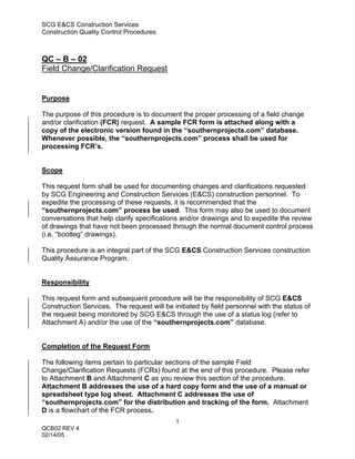 SCG E&CS Construction Services
Construction Quality Control Procedures



QC – B – 02
Field Change/Clarification Request


Purpose

The purpose of this procedure is to document the proper processing of a field change
and/or clarification (FCR) request. A sample FCR form is attached along with a
copy of the electronic version found in the “southernprojects.com” database.
Whenever possible, the “southernprojects.com” process shall be used for
processing FCR’s.


Scope

This request form shall be used for documenting changes and clarifications requested
by SCG Engineering and Construction Services (E&CS) construction personnel. To
expedite the processing of these requests, it is recommended that the
“southernprojects.com” process be used. This form may also be used to document
conversations that help clarify specifications and/or drawings and to expedite the review
of drawings that have not been processed through the normal document control process
(i.e. “bootleg” drawings).

This procedure is an integral part of the SCG E&CS Construction Services construction
Quality Assurance Program.


Responsibility

This request form and subsequent procedure will be the responsibility of SCG E&CS
Construction Services. The request will be initiated by field personnel with the status of
the request being monitored by SCG E&CS through the use of a status log (refer to
Attachment A) and/or the use of the “southernprojects.com” database.


Completion of the Request Form

The following items pertain to particular sections of the sample Field
Change/Clarification Requests (FCRs) found at the end of this procedure. Please refer
to Attachment B and Attachment C as you review this section of the procedure.
Attachment B addresses the use of a hard copy form and the use of a manual or
spreadsheet type log sheet. Attachment C addresses the use of
“southernprojects.com” for the distribution and tracking of the form. Attachment
D is a flowchart of the FCR process.
                                            1
QCB02 REV 4
02/14/05
 