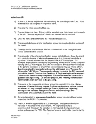 SCG E&CS Construction Services
Construction Quality Control Procedures




Attachment B

   1) SCG E&CS will be responsible for maintaining the status log for all FCRs. FCR
      numbers shall be assigned in sequential order.

   2) The date the initial request is filled out.

   3) The resolution due date. This should be a realistic due date based on the needs
      of the job. “As soon as possible” should not be used as the standard.

   4) Enter the name of the Plant and the Project in these boxes.

   5) The requested change and/or clarification should be described in this section of
      the report.

   6) Drawings and/or specifications affected or referenced in the change request
      should be listed in this section.

   7) The requestor of the change/clarification should be listed here. Since the intent
      is to maximize the use of electronic processing, this does not have to be a
      signature. It is not required that the requestor be a SCG employee. For
      example, employees of a third party engineering, testing and/or survey company
      working for SCG may request that a FCR be initiated. However representatives
      of the general contractor or any of their subcontractors may not initiate a FCR.
      Questions raised by contactors should be addressed on a “Request for
      Information” (RFI) form. The contractor should complete the RFI form and
      submit the form to Construction Services. If Engineering input is required,
      Construction Services may complete a FCR and forward the contractor’s
      question to Engineering. On smaller projects, the RFI may be forwarded
      from Construction Services to Engineering.

   8) The name of the responsible engineer should be entered in this box. Some
      examples of items that may require Engineering Approval include but are
      not limited to: any changes to design criteria; questions regarding
      discrepancies between design documents and/or drawings and
      clarification of issues that arise in the field.

   9) Comments related to a suggested resolution should be entered here before
      forwarding the FCR to Engineering.

   10) The FCR must be approved by a SCG employee. That person should be
       indicated in this area of the request form. An original signature is
       recommended. However, if a signature is not required, the Approver must
       review and approve the FCR. The Approver’s name shall not be typed in by the
                                              2
QCB02 REV 4
02/14/05
 