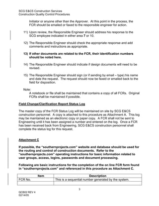 SCG E&CS Construction Services
Construction Quality Control Procedures

        Initiator or anyone other than the Approver. At this point in the process, the
        FCR should be emailed or faxed to the responsible engineer for action.

   11) Upon review, the Responsible Engineer should address his response to the
       SCG employee indicated in either area 7 or 10.

   12) The Responsible Engineer should check the appropriate response and add
       comments and instructions as appropriate.

   13) If other documents are related to the FCR, their identification numbers
       should be noted here.

   14) The Responsible Engineer should indicate if design documents will need to be
       revised.

   15) The Responsible Engineer should sign (or if sending by email – type) his name
       and date the request. The request should now be faxed or emailed back to the
       field for disposition.

   Note:
       A notebook or file shall be maintained that contains a copy of all FCRs. Original
       FCRs shall be maintained if possible.

Field Change/Clarification Report Status Log

The master copy of the FCR Status Log will be maintained on site by SCG E&CS
construction personnel. A copy is attached to this procedure as Attachment A. This log
may be maintained as an electronic copy or paper copy. A FCR shall not be sent to
Engineering until it has been assigned a number and entered on the log. Once a FCR
has been received back from Engineering, SCG E&CS construction personnel shall
complete the status log for this request.


Attachment C

If possible, the “southernprojects.com” website and database should be used for
the routing and control of construction documents. Refer to the
“southernprojects.com” operating instructions for basic information related to
user groups, access, logins, passwords and document processing.

Following are basic instructions for the completion of the on line FCR form found
in “southernprojects.com” and referenced in this procedure as Attachment C.

              Item                                 Description
FCR No.                    This is a sequential number generated by the system.


                                             3
QCB02 REV 4
02/14/05
 