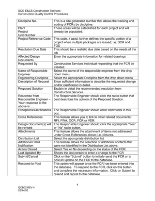 SCG E&CS Construction Services
Construction Quality Control Procedures

Discipline No.             This is a site generated number that allows the tracking and
                           sorting of FCRs by discipline.
Plant                      These areas will be established for each project and will
Project                    already be populated.
Unit Number
Project Reference Code     This code, if used, further defines the specific portion of a
                           project when multiple packages are issued; i.e. SCR and
                           FGD
Resolution Due Date        This should be a realistic due date based on the needs of the
                           job
Affected Design            Enter the appropriate information for related drawings
Documents
Requested By               Construction Services individual requesting that the FCR be
                           initiated
Name of Responsible        Select the name of the responsible engineer from the drop
Engineer                   down menu.
Engineering Discipline     Select the appropriate Discipline from the drop down menu
Description of Request     Enter sufficient information to describe the requested change
                           and/or clarification in detail.
Proposed Solution          Explain in detail the recommended resolution from
                           Construction Services
Response from              The Responsible Engineer should click the radio button that
Responsible Engineer –     best describes his opinion of the Proposed Solution.
Your response to the
above is ….
Exceptions/Clarifications The Responsible Engineer should enter comments in this
                          box.
Cross References          This feature allows you to link to other related documents:
                          RFI, FWA, OCR, FCR or VDR.
Design Document(s) will The Responsible Engineer should click the appropriate “Yes”
be revised                or “No” radio button.
Attachments               This feature allows the attachment of items not addressed
                          under Cross References above; i.e. pictures.
Distribution List         Select the appropriate distribution list
Additional Email          This feature allows the selection of additional contacts that
Notification              were not identified in the Distribution List above.
Action Closed             Select Yes or No depending on the status of the FCR.
Last Updated By           Shows the last person to enter a change to the FCR
Submit/Cancel             Click on the “Submit” button to initially send the FCR or to
                          post an update on the FCR to the database.
Respond to Post           This option will appear once the FCR has been entered into
                          the database. To respond to the FCR, click on this button
                          and complete the necessary information. Click on Submit to
                          resend and repost to the database.


                                            4
QCB02 REV 4
02/14/05
 