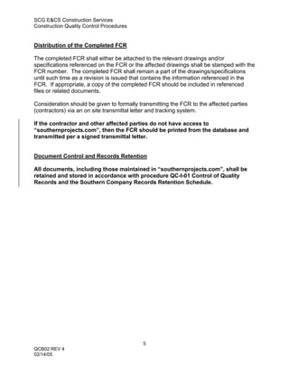 SCG E&CS Construction Services
Construction Quality Control Procedures


Distribution of the Completed FCR

The completed FCR shall either be attached to the relevant drawings and/or
specifications referenced on the FCR or the affected drawings shall be stamped with the
FCR number. The completed FCR shall remain a part of the drawings/specifications
until such time as a revision is issued that contains the information referenced in the
FCR. If appropriate, a copy of the completed FCR should be included in referenced
files or related documents.

Consideration should be given to formally transmitting the FCR to the affected parties
(contractors) via an on site transmittal letter and tracking system.

If the contractor and other affected parties do not have access to
“southernprojects.com”, then the FCR should be printed from the database and
transmitted per a signed transmittal letter.


Document Control and Records Retention

All documents, including those maintained in “southernprojects.com”, shall be
retained and stored in accordance with procedure QC-I-01 Control of Quality
Records and the Southern Company Records Retention Schedule.




                                           5
QCB02 REV 4
02/14/05
 