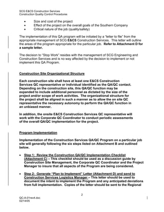 SCG E&CS Construction Services
Construction Quality Control Procedures

    •      Size and cost of the project
    •      Effect of the project on the overall goals of the Southern Company
    •      Critical nature of the job (quality/safety)

The implementation of this QA program will be initiated by a “letter to file” from the
appropriate management of SCG E&CS Construction Services. This letter will outline
the areas of the program appropriate for the particular job. Refer to Attachment D for
a sample letter.

The decision to “Stop Work” resides with the management of SCG Engineering and
Construction Services and is no way affected by the decision to implement or not
implement this QA Program.


Construction Site Organizational Structure

Each construction site shall have at least one E&CS Construction
Services QC representative or individual identified as the QA/QC contact.
Depending on the construction site, this QA/QC function may be
expanded to include additional personnel as dictated by the size of the
project and/or scope of work activities. The organizational structure for
the project shall be aligned in such a manner as to allow the on site QC
representative the necessary autonomy to perform the QA/QC function in
an unbiased manner.

In addition, the onsite E&CS Construction Services QC representative will
work with the Corporate QC Coordinator to conduct periodic assessments
of the overall QA/QC implementation for the project.


Program Implementation

Implementation of the Construction Services QA/QC Program on a particular job
site will generally following the six steps listed on Attachment B and outlined
below.

•   Step 1: Review the Construction QA/QC Implementation Checklist
    (Attachment C) – This checklist should be used as a discussion guide by
    Construction Site Management, the Corporate QC Coordinator and the Project
    Manager to insure that all aspects of the Program are being considered.

•   Step 2: Generate “Plan to Implement” Letter (Attachment D) and send to
    Construction Services Logistics Manager – This letter should be used to
    document the intent to implement the Program and any anticipated deviations
    from full implementation. Copies of the letter should be sent to the Regional


                                            2
QC-A-01rev4.doc
02/14/05
 
