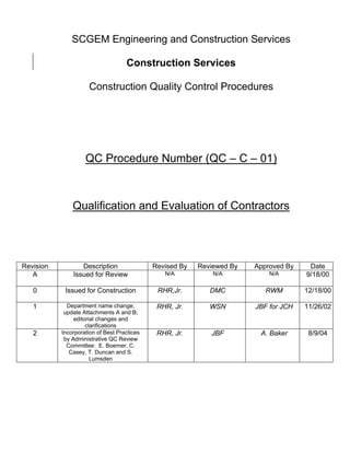 SCGEM Engineering and Construction Services

                                    Construction Services

                     Construction Quality Control Procedures




                    QC Procedure Number (QC – C – 01)



               Qualification and Evaluation of Contractors




Revision          Description                Revised By   Reviewed By   Approved By    Date
   A           Issued for Review                N/A           N/A           N/A       9/18/00

   0        Issued for Construction           RHR,Jr.        DMC           RWM        12/18/00

   1         Department name change;          RHR, Jr.       WSN        JBF for JCH   11/26/02
            update Attachments A and B;
                editorial changes and
                     clarifications
   2       Incorporation of Best Practices    RHR, Jr.       JBF         A. Baker      8/9/04
            by Administrative QC Review
             Committee: E. Boerner, C.
              Casey, T. Duncan and S.
                       Lumsden
 