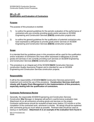 SCGEM E&CS Construction Services
Construction Quality Control Procedures


QC – C – 01
Qualification and Evaluation of Contractors


Purpose

The purpose of this procedure is twofold:

1)      to outline the general guidelines for the periodic evaluation of the performance of
        contractors who are currently providing goods and/or services on SCGEM
        Engineering and Construction Services (E&CS) construction projects and

2)      to outline the general guidelines for the qualification of potential contractors who
        have expressed a willingness to provide goods and/or services on SCGEM
        Engineering and Construction Services (E&CS) construction projects.


Scope

It is intended that the guidelines given in this procedure will be used for the qualification
and/or evaluation of contractors who have either expressed a willingness to provide
goods and services or are currently providing such services on SCGEM Engineering
and Construction Services (E&CS) construction projects.

This procedure is an integral part of the SCGEM E&CS Construction Services
construction Quality Assurance Program and is intended for use on SCGEM
Engineering and Construction Services construction projects.


Responsibility

It will be the responsibility of SCGEM E&CS Construction Services personnel to
implement and control the use of this procedure. Construction Services shall work
closely with Supply Chain Management in the implementation of this procedure,
especially dealing with the qualification of contractors.


Contractor Performance Review

Generally, the responsible SCGEM Engineering and Construction Services
Construction Site Manager or designee will perform a performance evaluation (see
Attachment A) on all contractors providing goods and services on the project.
Contractor performance should be reviewed at least every twelve (12) months or at the
completion of the contracted work, whichever is shorter. All ratings should be explained
with comments giving as much detail as possible. Pertinent data should be used as
backup or clarification. Attachment A is an example of the evaluation form found in
QC-C-01rev2web.doc                                1
8/9/04
 