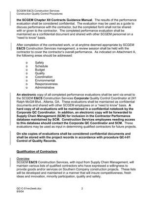 SCGEM E&CS Construction Services
Construction Quality Control Procedures

the SCGEM Chapter XII Contracts Guidance Manual. The results of the performance
evaluation shall be considered confidential. The evaluation may be used as a guide to
discuss performance with the contractor, but the completed form shall not be shared
with or given to the contractor. The completed performance evaluation shall be
maintained as a confidential document and shared with other SCGEM personnel on a
“need to know” basis.

After completion of the contracted work, or at anytime deemed appropriate by SCGEM
E&CS Construction Services management, a review session shall be held with the
contractor to cover the contractor’s overall performance. As indicated on Attachment A,
the following areas should be addressed:

       o       Safety
       o       Schedule
       o       Budget
       o       Quality
       o       Coordination
       o       Environmental
       o       Responsiveness
       o       Administrative

An electronic copy of all completed performance evaluations shall be sent via email to
the SCGEM E&CS Construction Services Corporate Quality Control Coordinator at 241
Ralph McGill Blvd., Atlanta, GA. These evaluations shall be maintained as confidential
documents and shared with other SCGEM employees on a “need to know” basis. A
hard copy of all evaluations will be maintained in a confidential notebook by the
Corporate QC Coordinator. In addition, an electronic copy will be forwarded to
Supply Chain Management (SCM) for inclusion in the Contractor Performance
database maintained by SCM. Construction Services employees needing access
to this database should contact the Corporate QC Coordinator and SCM. These
evaluations may be used as input in determining qualified contractors for future projects.

On site copies of evaluations shall be considered confidential documents and
shall be stored with the project records in accordance with procedure QC-I-01
Control of Quality Records.


Qualification of Contractors

Overview
SCGEM E&CS Construction Services, with input from Supply Chain Management, will
maintain various lists of qualified contractors who have expressed a willingness to
provide goods and/or services on Southern Company construction projects. These lists
will be developed and maintained in a manner that will insure competitiveness, fresh
ideas and innovation, minority participation, quality and safety.


QC-C-01rev2web.doc                              2
8/9/04
 