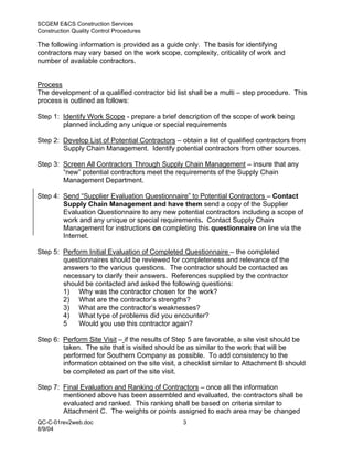 SCGEM E&CS Construction Services
Construction Quality Control Procedures

The following information is provided as a guide only. The basis for identifying
contractors may vary based on the work scope, complexity, criticality of work and
number of available contractors.


Process
The development of a qualified contractor bid list shall be a multi – step procedure. This
process is outlined as follows:

Step 1: Identify Work Scope - prepare a brief description of the scope of work being
        planned including any unique or special requirements

Step 2: Develop List of Potential Contractors – obtain a list of qualified contractors from
        Supply Chain Management. Identify potential contractors from other sources.

Step 3: Screen All Contractors Through Supply Chain Management – insure that any
        “new” potential contractors meet the requirements of the Supply Chain
        Management Department.

Step 4: Send “Supplier Evaluation Questionnaire” to Potential Contractors – Contact
        Supply Chain Management and have them send a copy of the Supplier
        Evaluation Questionnaire to any new potential contractors including a scope of
        work and any unique or special requirements. Contact Supply Chain
        Management for instructions on completing this questionnaire on line via the
        Internet.

Step 5: Perform Initial Evaluation of Completed Questionnaire – the completed
        questionnaires should be reviewed for completeness and relevance of the
        answers to the various questions. The contractor should be contacted as
        necessary to clarify their answers. References supplied by the contractor
        should be contacted and asked the following questions:
        1) Why was the contractor chosen for the work?
        2) What are the contractor’s strengths?
        3) What are the contractor’s weaknesses?
        4) What type of problems did you encounter?
        5    Would you use this contractor again?

Step 6: Perform Site Visit – if the results of Step 5 are favorable, a site visit should be
        taken. The site that is visited should be as similar to the work that will be
        performed for Southern Company as possible. To add consistency to the
        information obtained on the site visit, a checklist similar to Attachment B should
        be completed as part of the site visit.

Step 7: Final Evaluation and Ranking of Contractors – once all the information
        mentioned above has been assembled and evaluated, the contractors shall be
        evaluated and ranked. This ranking shall be based on criteria similar to
        Attachment C. The weights or points assigned to each area may be changed
QC-C-01rev2web.doc                               3
8/9/04
 