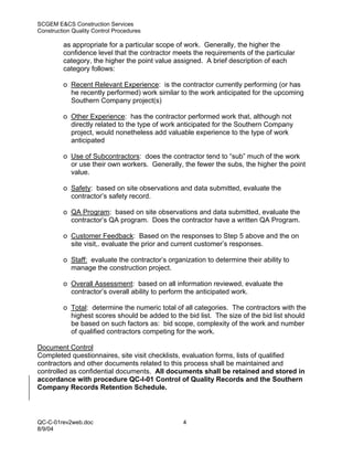 SCGEM E&CS Construction Services
Construction Quality Control Procedures

         as appropriate for a particular scope of work. Generally, the higher the
         confidence level that the contractor meets the requirements of the particular
         category, the higher the point value assigned. A brief description of each
         category follows:

         o Recent Relevant Experience: is the contractor currently performing (or has
           he recently performed) work similar to the work anticipated for the upcoming
           Southern Company project(s)

         o Other Experience: has the contractor performed work that, although not
           directly related to the type of work anticipated for the Southern Company
           project, would nonetheless add valuable experience to the type of work
           anticipated

         o Use of Subcontractors: does the contractor tend to “sub” much of the work
           or use their own workers. Generally, the fewer the subs, the higher the point
           value.

         o Safety: based on site observations and data submitted, evaluate the
           contractor’s safety record.

         o QA Program: based on site observations and data submitted, evaluate the
           contractor’s QA program. Does the contractor have a written QA Program.

         o Customer Feedback: Based on the responses to Step 5 above and the on
           site visit,. evaluate the prior and current customer’s responses.

         o Staff: evaluate the contractor’s organization to determine their ability to
           manage the construction project.

         o Overall Assessment: based on all information reviewed, evaluate the
           contractor’s overall ability to perform the anticipated work.

         o Total: determine the numeric total of all categories. The contractors with the
           highest scores should be added to the bid list. The size of the bid list should
           be based on such factors as: bid scope, complexity of the work and number
           of qualified contractors competing for the work.

Document Control
Completed questionnaires, site visit checklists, evaluation forms, lists of qualified
contractors and other documents related to this process shall be maintained and
controlled as confidential documents. All documents shall be retained and stored in
accordance with procedure QC-I-01 Control of Quality Records and the Southern
Company Records Retention Schedule.




QC-C-01rev2web.doc                               4
8/9/04
 