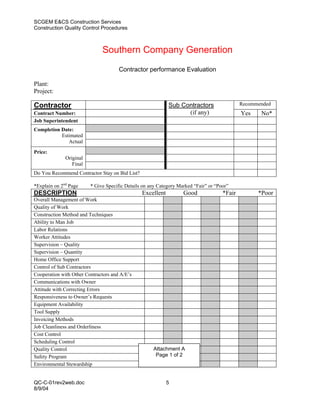 SCGEM E&CS Construction Services
Construction Quality Control Procedures



                              Southern Company Generation
                                      Contractor performance Evaluation

Plant:
Project:

Contractor                                                  Sub Contractors                  Recommended
Contract Number:                                                  (if any)                   Yes    No*
Job Superintendent
Completion Date:
           Estimated
              Actual

Price:
              Original
                 Final
Do You Recommend Contractor Stay on Bid List?

*Explain on 2nd Page     * Give Specific Details on any Category Marked “Fair” or “Poor”
DESCRIPTION                                     Excellent          Good              *Fair         *Poor
Overall Management of Work
Quality of Work
Construction Method and Techniques
Ability to Man Job
Labor Relations
Worker Attitudes
Supervision – Quality
Supervision – Quantity
Home Office Support
Control of Sub Contractors
Cooperation with Other Contractors and A/E’s
Communications with Owner
Attitude with Correcting Errors
Responsiveness to Owner’s Requests
Equipment Availability
Tool Supply
Invoicing Methods
Job Cleanliness and Orderliness
Cost Control
Scheduling Control
Quality Control                                      Attachment A
Safety Program                                        Page 1 of 2
Environmental Stewardship


QC-C-01rev2web.doc                                          5
8/9/04
 