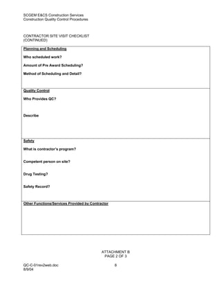 SCGEM E&CS Construction Services
Construction Quality Control Procedures



CONTRACTOR SITE VISIT CHECKLIST
(CONTINUED)

Planning and Scheduling

Who scheduled work?

Amount of Pre Award Scheduling?

Method of Scheduling and Detail?



Quality Control

Who Provides QC?



Describe




Safety

What is contractor’s program?


Competent person on site?


Drug Testing?


Safety Record?



Other Functions/Services Provided by Contractor




                                           ATTACHMENT B
                                            PAGE 2 OF 3

QC-C-01rev2web.doc                                8
8/9/04
 