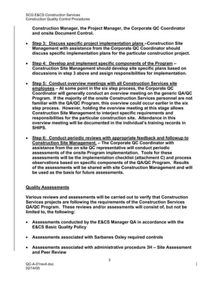 SCG E&CS Construction Services
Construction Quality Control Procedures

    Construction Manager, the Project Manager, the Corporate QC Coordinator
    and onsite Document Control.

•   Step 3: Discuss specific project implementation plans –Construction Site
    Management with assistance from the Corporate QC Coordinator should
    discuss specific implementation plans for the particular construction project.

•   Step 4: Develop and implement specific components of the Program –
    Construction Site Management should develop site specific plans based on
    discussions in step 3 above and assign responsibilities for implementation.

•   Step 5: Conduct overview meetings with all Construction Services site
    employees – At some point in the six step process, the Corporate QC
    Coordinator will generally conduct an overview meeting on the generic QA/QC
    Program. If the majority of the onsite Construction Services personnel are not
    familiar with the QA/QC Program, this overview could occur earlier in the six
    step process. However, holding the overview meeting at this stage allows
    Construction Site Management to interject specific requirements and
    responsibilities for the particular construction site. Attendance in this
    overview meeting will be documented in the individual’s training records in
    SHIPS.

•   Step 6: Conduct periodic reviews with appropriate feedback and followup to
    Construction Site Management. – The Corporate QC Coordinator with
    assistance from the on site QC representative will conduct periodic
    assessments of the onsite Program implementation. Tools for these
    assessments will be the implementation checklist (attachment C) and process
    observations based on specific components of the QA/QC Program. Results
    of the assessments will be shared with site Construction Management and will
    be used as the basis for future assessments.


Quality Assessments

Various reviews and assessments will be carried out to verify that Construction
Services projects are following the requirements of the Construction Services
QA/QC Program. These reviews and/or assessments will consist of, but not be
limited to, the following:

•   Assessments conducted by the E&CS Manager QA in accordance with the
    E&CS Basic Quality Policy

•   Assessments associated with Sarbanes Oxley required controls

•   Assessments associated with administrative procedure 3H – Site Assessment
    and Peer Review
                                          3
QC-A-01rev4.doc
02/14/05
 