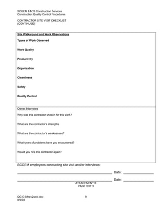 SCGEM E&CS Construction Services
Construction Quality Control Procedures

CONTRACTOR SITE VISIT CHECKLIST
(CONTINUED)


Site Walkaround and Work Observations

Types of Work Observed


Work Quality


Productivity


Organization


Cleanliness


Safety


Quality Control



Owner Interviews

Why was this contractor chosen for this work?


What are the contractor’s strengths


What are the contractor’s weaknesses?


What types of problems have you encountered?


Would you hire this contractor again?



SCGEM employees conducting site visit and/or interviews:

_____________________________________________________ Date: _________________

_____________________________________________________ Date: _________________
                                                ATTACHMENT B
                                                 PAGE 3 0F 3


QC-C-01rev2web.doc                                   9
8/9/04
 