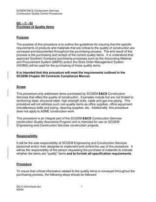 SCGEM E&CS Construction Services
Construction Quality Control Procedures


QC – C - 02
Purchase of Quality Items


Purpose

The purpose of this procedure is to outline the guidelines for insuring that the specific
requirements of products and materials that are critical to the quality of construction are
conveyed and documented throughout the purchasing process. The end result of this
process is the purchasing and receipt of the correct quality items. It is understood that
approved Southern Company purchasing processes such as the Accounting Material
and Procurement System (AMPS) and/or the Work Order Management System
(WOMS) will be used for the purchasing of these quality items.

It is intended that this procedure will meet the requirements outlined in the
SCGEM Chapter XII Contracts Compliance Manual.


Scope

This procedure only addresses items purchased by SCGEM E&CS Construction
Services that affect the quality of construction. Examples include but are not limited to:
reinforcing steel, structural steel, high strength bolts, cable and gas line piping. This
procedure will not address such non-quality items as office supplies, office equipment,
miscellaneous bolts and piping, cleaning supplies, etc. Additionally, this procedure
does not apply to ASME construction work.

This procedure is an integral part of the SCGEM E&CS Construction Services
construction Quality Assurance Program and is intended for use on SCGEM
Engineering and Construction Services construction projects.


Responsibility

It will be the sole responsibility of SCGEM Engineering and Construction Services
personnel and/or their designee to implement and control the use of this procedure. It
will be the responsibility of the person requesting the purchase of materials to indicate
whether the items are “quality” items and to furnish all specification requirements.


Procedure

To insure that critical information related to the quality items is conveyed throughout the
purchasing process, the following steps should be followed:


QC-C-02rev2web.doc                               1
8/9/04
 