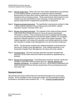 SCGEM E&CS Construction Services
Construction Quality Control Procedures


Step 1: Identify quality items: Items that must meet certain specifications requirements
        or must replace specific components or equipment shall be identified.
        Requirements for these items shall be determined, documented and forwarded
        throughout the purchasing process. These requirements will be based on such
        criteria as job site specifications and/or drawings, industry standards, and
        specific requirements of replacement components or equipment.

Step 2: Prepare purchasing document: The specification requirements outlined in Step
        1 above shall be included in the purchasing document (EWO, material
        requisition request, Purchase Order, etc.).

Step 3: Review of purchase document: The originator of the initial purchase request
        shall review the purchase document to insure all required specification
        information is correct. If the purchasing document is prepared electronically,
        via the Accounting Material and Procurement System (AMPS), the completed
        electronic material requisition must be routed to the original requestor. The
        original requestor must review the requisition and indicate approval by routing
        the requisition to Supply Chain Management or to the next level of approval.

         NOTE: The last person reviewing the material requisition must forward the
         document to Supply Chain Management. If the material requisition is not
         forwarded to Supply Chain Management, the items will not be ordered.

Step 4: Purchase Items: Once the purchase document has been reviewed and
        approved, the purchase document shall be processed as expeditiously as
        possible.

Step 5: Receipt of Purchased Items: Purchased items should be received, stored and
        handled in accordance with procedure QC-D-01: Receipt, Storage and
        Handling of Products. As indicated in QC-D-01, items shall be inspected to the
        extent necessary to insure that the requirements of the purchasing document
        have been met.


Document Control

All purchase documents shall be filed and maintained throughout the construction
process. At the completion of the construction project, this documentation shall be
processed in accordance with procedure QC – I – 01: Control of Quality Records.




QC-C-02rev2web.doc                              2
8/9/04
 