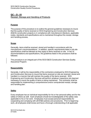 SCG E&CS Construction Services
Construction Quality Control Procedures



QC – D - 01
Receipt, Storage and Handling of Products


Purpose

The purpose of this procedure is to outline the general guidelines necessary to insure
that the quality of items received on SCG Engineering and Construction Services
(E&CS) construction projects is in compliance with manufacture’s literature, applicable
codes, standards and specifications and is maintained throughout the receipt, storage
and handling process.


Scope

Generally, items shall be received, stored and handled in accordance with the
manufacturer’s recommendations. In addition, specific requirements listed in job site
specifications shall be followed as they apply to items received on site. In lieu of
recommendations and specifications, the guidelines listed in this procedure shall be
followed.

This procedure is an integral part of the SCG E&CS Construction Services Quality
Assurance Program.


Responsibility

Generally, it will be the responsibility of the contractors employed by SCG Engineering
and Construction Services to insure that items received on site are received, stored and
handled in a manner that will maintain the quality of the items received. SCG
Engineering and Construction Services will perform whatever inspections are deemed
necessary to insure the quality of items is being maintained. The contractor shall be
responsible for implementing a comprehensive and/or computerized receipt, storage
and handling plan.


Safety

Every employee has an individual responsibility for his or her personal safety and for the
safety of others as well. Each employee should be knowledgeable of the safety rules
applicable to his or her work. Employees must accept personal responsibility for
cooperating and complying with all EH&S policies and procedures. Prior to beginning
work, all employees shall review and have a thorough understanding of all applicable


QC-D-01rev3web.doc                          1
07/18/05
 