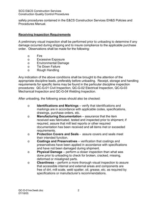 SCG E&CS Construction Services
Construction Quality Control Procedures

safety procedures contained in the E&CS Construction Services EH&S Policies and
Procedures Manual.


Receiving Inspection Requirements

A preliminary visual inspection shall be performed prior to unloading to determine if any
damage occurred during shipping and to insure compliance to the applicable purchase
order. Observations shall be made for the following:

       o      Fire
       o      Excessive Exposure
       o      Environmental Damage
       o      Tie Down Failure
       o      Rough Handling

Any indication of the above conditions shall be brought to the attention of the
appropriate discipline leads, preferably before unloading. Receipt, storage and handling
requirements for specific items may be found in the particular discipline inspection
procedures: QC-G-01 Civil Inspection, QC-G-02 Electrical Inspection, QC-G-03
Mechanical Inspection and QC-G-04 Welding Inspection.

After unloading, the following areas should also be checked:

       o      Identifications and Markings – verify that identifications and
              markings are in accordance with applicable codes, specifications,
              drawings, purchase orders, etc.
       o      Manufacturing Documentation – assurance that the item
              received was fabricated, tested and inspected prior to shipment; if
              required, assure that mill test reports or other required
              documentation has been received and all items met or exceeded
              requirements.
       o      Protection Covers and Seals - assure covers and seals meet
              their intended function.
       o      Coatings and Preservatives – verification that coatings and
              preservatives have been applied in accordance with specifications
              and have not been damaged during shipment.
       o      Physical Damage – perform a closer inspection than what was
              done prior to unloading to check for broken, cracked, missing,
              deformed or misaligned parts.
       o      Cleanliness – perform a more thorough visual inspection to assure
              that accessible internal and external areas and components are
              free of dirt, mill scale, weld spatter, oil, grease, etc. as required by
              specifications or manufacturer’s recommendations.




QC-D-01rev3web.doc                            2
07/18/05
 