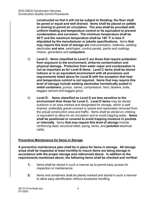 SCG E&CS Construction Services
Construction Quality Control Procedures

              constructed so that it will not be subject to flooding; the floor shall
              be paved or equal and well drained. Items shall be placed on pallets
              or shoring to permit air circulation. The area shall be provided with
              uniform heating and temperature control or its equivalent to prevent
              condensation and corrosion. The minimum temperature shall be
              40°F and the maximum temperature shall be 140 °F or less if
              stipulated by the manufacturer or jobsite specifications. Items that
              may require this level of storage are instrumentation, batteries, welding
              electrodes and wire, switchgear, control panels, paints and coatings,
              motors, generators and computers.

       3)     Level C: Items classified to Level C are those that require protection
              from exposure to the environment, airborne contamination and
              physical damage. Protection from water vapor and condensation is
              not as important as for Level B items. Level C items shall be stored
              indoors or in an equivalent environment with all provisions and
              requirements listed above for Level B with the exception that heat
              and temperature control is not required. Items that may require this
              level of storage include welding electrodes hermetically sealed in
              metal containers, pumps, valves, compressors, fans, blowers, bolts,
              bagged cement and bagged grout.

       4)     Level D: Items classified as Level D are less sensitive to the
              environment than those for Level C. Level D items may be stored
              outdoors in an area marked and designated for storage, which is well
              drained, preferably gravel covered or paved and reasonably removed from
              the actual construction area and traffic. Items shall be stored on cribbing
              or equivalent to allow for air circulation and to avoid trapping water. Items
              shall be positioned or covered to avoid trapping moisture in pockets
              or internally. Items that may require this level of storage include
              reinforcing steel, structural steel, piping, tanks, and jacketed electrical
              cable.


Preventive Maintenance for Items in Storage

A preventive maintenance plan shall be in place for items in storage. All storage
areas shall be inspected at least monthly to insure items are being storage in
accordance with the proper storage area referenced above. In addition to the
requirements mentioned above, the following items shall be checked and verified:

       1)     Items shall be stored in such a manner as to permit easy access for
              inspection or maintenance.

       2)     Items and containers shall be plainly marked and stored in such a manner
              to allow easy identification without excessive handling.


QC-D-01rev3web.doc                           4
07/18/05
 
