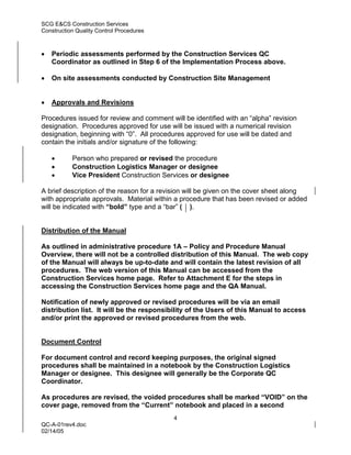SCG E&CS Construction Services
Construction Quality Control Procedures



•   Periodic assessments performed by the Construction Services QC
    Coordinator as outlined in Step 6 of the Implementation Process above.

•   On site assessments conducted by Construction Site Management


•   Approvals and Revisions

Procedures issued for review and comment will be identified with an “alpha” revision
designation. Procedures approved for use will be issued with a numerical revision
designation, beginning with “0”. All procedures approved for use will be dated and
contain the initials and/or signature of the following:

    •      Person who prepared or revised the procedure
    •      Construction Logistics Manager or designee
    •      Vice President Construction Services or designee

A brief description of the reason for a revision will be given on the cover sheet along
with appropriate approvals. Material within a procedure that has been revised or added
will be indicated with “bold” type and a “bar” ( ).


Distribution of the Manual

As outlined in administrative procedure 1A – Policy and Procedure Manual
Overview, there will not be a controlled distribution of this Manual. The web copy
of the Manual will always be up-to-date and will contain the latest revision of all
procedures. The web version of this Manual can be accessed from the
Construction Services home page. Refer to Attachment E for the steps in
accessing the Construction Services home page and the QA Manual.

Notification of newly approved or revised procedures will be via an email
distribution list. It will be the responsibility of the Users of this Manual to access
and/or print the approved or revised procedures from the web.


Document Control

For document control and record keeping purposes, the original signed
procedures shall be maintained in a notebook by the Construction Logistics
Manager or designee. This designee will generally be the Corporate QC
Coordinator.

As procedures are revised, the voided procedures shall be marked “VOID” on the
cover page, removed from the “Current” notebook and placed in a second
                                           4
QC-A-01rev4.doc
02/14/05
 
