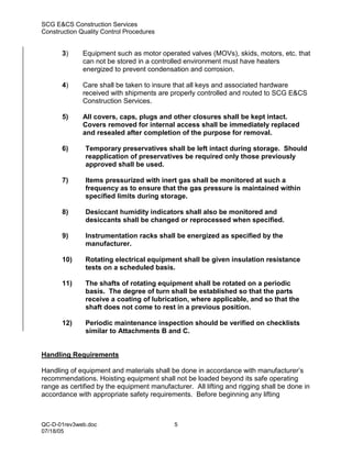 SCG E&CS Construction Services
Construction Quality Control Procedures


       3)     Equipment such as motor operated valves (MOVs), skids, motors, etc. that
              can not be stored in a controlled environment must have heaters
              energized to prevent condensation and corrosion.

       4)     Care shall be taken to insure that all keys and associated hardware
              received with shipments are properly controlled and routed to SCG E&CS
              Construction Services.

       5)     All covers, caps, plugs and other closures shall be kept intact.
              Covers removed for internal access shall be immediately replaced
              and resealed after completion of the purpose for removal.

       6)      Temporary preservatives shall be left intact during storage. Should
               reapplication of preservatives be required only those previously
               approved shall be used.

       7)      Items pressurized with inert gas shall be monitored at such a
               frequency as to ensure that the gas pressure is maintained within
               specified limits during storage.

       8)      Desiccant humidity indicators shall also be monitored and
               desiccants shall be changed or reprocessed when specified.

       9)      Instrumentation racks shall be energized as specified by the
               manufacturer.

       10)     Rotating electrical equipment shall be given insulation resistance
               tests on a scheduled basis.

       11)     The shafts of rotating equipment shall be rotated on a periodic
               basis. The degree of turn shall be established so that the parts
               receive a coating of lubrication, where applicable, and so that the
               shaft does not come to rest in a previous position.

       12)     Periodic maintenance inspection should be verified on checklists
               similar to Attachments B and C.


Handling Requirements

Handling of equipment and materials shall be done in accordance with manufacturer’s
recommendations. Hoisting equipment shall not be loaded beyond its safe operating
range as certified by the equipment manufacturer. All lifting and rigging shall be done in
accordance with appropriate safety requirements. Before beginning any lifting



QC-D-01rev3web.doc                          5
07/18/05
 