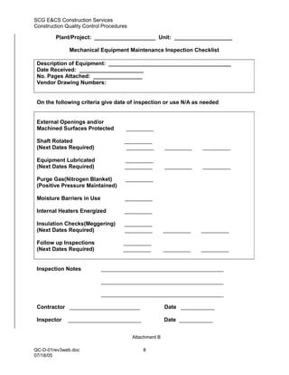SCG E&CS Construction Services
Construction Quality Control Procedures

         Plant/Project: ____________________ Unit: ___________________

              Mechanical Equipment Maintenance Inspection Checklist

 Description of Equipment: ________________________________________
 Date Received: _____________________
 No. Pages Attached: ________________
 Vendor Drawing Numbers:


 On the following criteria give date of inspection or use N/A as needed


 External Openings and/or
 Machined Surfaces Protected          _________

 Shaft Rotated                       _________
 (Next Dates Required)                _________          _________   _________

 Equipment Lubricated                 _________
 (Next Dates Required)                _________          _________   _________

 Purge Gas(Nitrogen Blanket)          _________
 (Positive Pressure Maintained)

 Moisture Barriers in Use             _________

 Internal Heaters Energized          _________

 Insulation Checks(Meggering)        _________
 (Next Dates Required)               _________           _________   _________

 Follow up Inspections               _________
 (Next Dates Required)               _________           _________   _________


 Inspection Notes           ________________________________________

                            ________________________________________

                            ________________________________________

 Contractor _______________________                      Date ___________

 Inspector    ________________________                   Date ___________


                                          Attachment B

QC-D-01rev3web.doc                            8
07/18/05
 