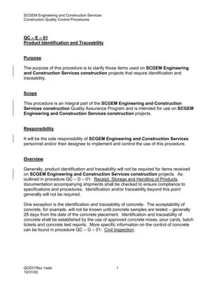 SCGEM Engineering and Construction Services
Construction Quality Control Procedures




QC – E – 01
Product Identification and Traceability


Purpose

The purpose of this procedure is to clarify those items used on SCGEM Engineering
and Construction Services construction projects that require identification and
traceability.


Scope

This procedure is an integral part of the SCGEM Engineering and Construction
Services construction Quality Assurance Program and is intended for use on SCGEM
Engineering and Construction Services construction projects.


Responsibility

It will be the sole responsibility of SCGEM Engineering and Construction Services
personnel and/or their designee to implement and control the use of this procedure.


Overview

Generally, product identification and traceability will not be required for items received
on SCGEM Engineering and Construction Services construction projects. As
outlined in procedure QC – D – 01: Receipt, Storage and Handling of Products,
documentation accompanying shipments shall be checked to ensure compliance to
specifications and procedures. Identification and/or traceability beyond this point
generally will not be required.

One exception is the identification and traceability of concrete. The acceptability of
concrete, for example, will not be known until concrete samples are tested – generally
28 days from the date of the concrete placement. Identification and traceability of
concrete shall be established by the use of approved concrete mixes, pour cards, batch
tickets and concrete test reports. More specific information on the control of concrete
can be found in procedure QC – G – 01: Civil Inspection.




QCE01Rev.1web                                     1
10/31/02
 