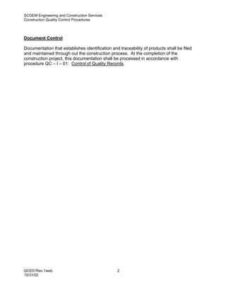SCGEM Engineering and Construction Services
Construction Quality Control Procedures




Document Control

Documentation that establishes identification and traceability of products shall be filed
and maintained through out the construction process. At the completion of the
construction project, this documentation shall be processed in accordance with
procedure QC – I – 01: Control of Quality Records.




QCE01Rev.1web                                    2
10/31/02
 