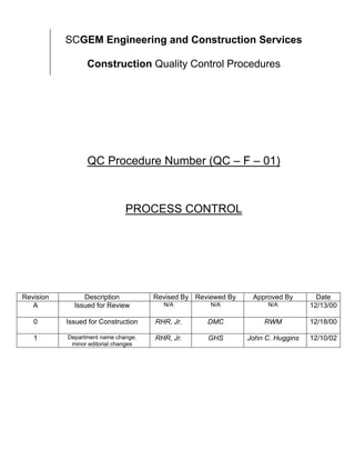 SCGEM Engineering and Construction Services

                 Construction Quality Control Procedures




                 QC Procedure Number (QC – F – 01)



                               PROCESS CONTROL




Revision        Description           Revised By Reviewed By    Approved By        Date
   A         Issued for Review          N/A          N/A             N/A         12/13/00

   0       Issued for Construction    RHR, Jr.      DMC            RWM           12/18/00

   1       Department name change;    RHR, Jr.      GHS        John C. Huggins   12/10/02
            minor editorial changes
 