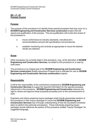 SCGEM Engineering and Construction Services
Construction Quality Control Procedures


QC – F - 01
Process Control


Purpose

The purpose of this procedure is to identify those special processes that may occur on a
SCGEM Engineering and Construction Services construction project that will
require pre-qualification of the process. This pre-qualification will involve the review of
the processes to:

        o     insure conformance to industry standards, manufacturer’s
              recommendations and job site specifications and procedures

        o     establish monitoring and controls as appropriate to insure the desired
              results are obtained


Scope

Other processes not currently listed in this procedure, may, at the discretion of SCGEM
Engineering and Construction Services, be added to this procedure on a case by
case basis.

This procedure is an integral part of the SCGEM Engineering and Construction
Services construction Quality Assurance Program and is intended for use on SCGEM
Engineering and Construction Services construction projects.


Responsibility

It will be the responsibility of the contractor(s) employed by SCGEM Engineering and
Construction Services to supply the required information for the special processes
referenced in this procedure. SCGEM Engineering and Construction reserves the
right to review and approve these proposed processes prior to the commencement of
work.

Engineers and others preparing inquiry packages shall include appropriate sections of
this procedure in their inquiry packages to insure that SCGEM Engineering and
Construction Services has a through understanding of how the successful contractor
plans to perform the particular process(es). Those individuals preparing inquiry
packages should reference the section of this procedure entitled “Inquiry Packages” for
suggested language.



QC-F-01rev1web.doc                               1
12/10/02
 