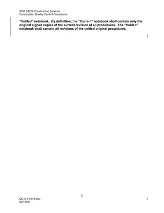 SCG E&CS Construction Services
Construction Quality Control Procedures

“Voided” notebook. By definition, the “Current” notebook shall contain only the
original signed copies of the current revision of all procedures. The “Voided”
notebook shall contain all revisions of the voided original procedures.




                                          5
QC-A-01rev4.doc
02/14/05
 