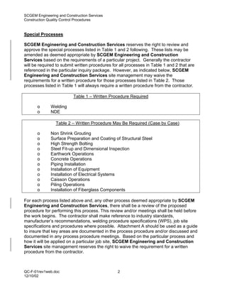 SCGEM Engineering and Construction Services
Construction Quality Control Procedures


Special Processes

SCGEM Engineering and Construction Services reserves the right to review and
approve the special processes listed in Table 1 and 2 following. These lists may be
amended as deemed appropriate by SCGEM Engineering and Construction
Services based on the requirements of a particular project. Generally the contractor
will be required to submit written procedures for all processes in Table 1 and 2 that are
referenced in the particular inquiry package. However, as indicated below, SCGEM
Engineering and Construction Services site management may waive the
requirements for a written procedure for those processes listed in Table 2. Those
processes listed in Table 1 will always require a written procedure from the contractor.

                          Table 1 – Written Procedure Required

       o      Welding
       o      NDE

                 Table 2 – Written Procedure May Be Required (Case by Case)

       o      Non Shrink Grouting
       o      Surface Preparation and Coating of Structural Steel
       o      High Strength Bolting
       o      Steel Fit-up and Dimensional Inspection
       o      Earthwork Operations
       o      Concrete Operations
       o      Piping Installation
       o      Installation of Equipment
       o      Installation of Electrical Systems
       o      Caisson Operations
       o      Piling Operations
       o      Installation of Fiberglass Components

For each process listed above and, any other process deemed appropriate by SCGEM
Engineering and Construction Services, there shall be a review of the proposed
procedure for performing this process. This review and/or meetings shall be held before
the work begins. The contractor shall make reference to industry standards,
manufacturer’s recommendations, welding procedure specifications (WPS), job site
specifications and procedures where possible. Attachment A should be used as a guide
to insure that key areas are documented in the process procedure and/or discussed and
documented in any process procedure meetings. Based on the particular process and
how it will be applied on a particular job site, SCGEM Engineering and Construction
Services site management reserves the right to waive the requirement for a written
procedure from the contractor.



QC-F-01rev1web.doc                               2
12/10/02
 