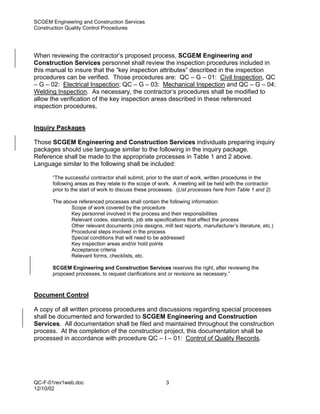 SCGEM Engineering and Construction Services
Construction Quality Control Procedures




When reviewing the contractor’s proposed process, SCGEM Engineering and
Construction Services personnel shall review the inspection procedures included in
this manual to insure that the “key inspection attributes” described in the inspection
procedures can be verified. Those procedures are: QC – G – 01: Civil Inspection, QC
– G – 02: Electrical Inspection; QC – G – 03: Mechanical Inspection and QC – G – 04:
Welding Inspection. As necessary, the contractor’s procedures shall be modified to
allow the verification of the key inspection areas described in these referenced
inspection procedures.


Inquiry Packages

Those SCGEM Engineering and Construction Services individuals preparing inquiry
packages should use language similar to the following in the inquiry package.
Reference shall be made to the appropriate processes in Table 1 and 2 above.
Language similar to the following shall be included:

       “The successful contractor shall submit, prior to the start of work, written procedures in the
       following areas as they relate to the scope of work. A meeting will be held with the contractor
       prior to the start of work to discuss these processes. (List processes here from Table 1 and 2)

       The above referenced processes shall contain the following information:
              Scope of work covered by the procedure
              Key personnel involved in the process and their responsibilities
              Relevant codes, standards, job site specifications that effect the process
              Other relevant documents (mix designs, mill test reports, manufacturer’s literature, etc.)
              Procedural steps involved in the process
              Special conditions that will need to be addressed
              Key inspection areas and/or hold points
              Acceptance criteria
              Relevant forms, checklists, etc.

       SCGEM Engineering and Construction Services reserves the right, after reviewing the
       proposed processes, to request clarifications and or revisions as necessary.”



Document Control

A copy of all written process procedures and discussions regarding special processes
shall be documented and forwarded to SCGEM Engineering and Construction
Services. All documentation shall be filed and maintained throughout the construction
process. At the completion of the construction project, this documentation shall be
processed in accordance with procedure QC – I – 01: Control of Quality Records.




QC-F-01rev1web.doc                                      3
12/10/02
 