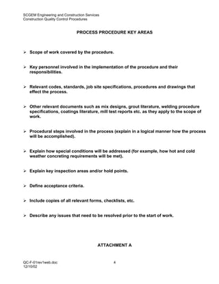 SCGEM Engineering and Construction Services
Construction Quality Control Procedures


                              PROCESS PROCEDURE KEY AREAS



   Scope of work covered by the procedure.


   Key personnel involved in the implementation of the procedure and their
   responsibilities.


   Relevant codes, standards, job site specifications, procedures and drawings that
   effect the process.


   Other relevant documents such as mix designs, grout literature, welding procedure
   specifications, coatings literature, mill test reports etc. as they apply to the scope of
   work.


   Procedural steps involved in the process (explain in a logical manner how the process
   will be accomplished).


   Explain how special conditions will be addressed (for example, how hot and cold
   weather concreting requirements will be met).


   Explain key inspection areas and/or hold points.


   Define acceptance criteria.


   Include copies of all relevant forms, checklists, etc.


   Describe any issues that need to be resolved prior to the start of work.




                                          ATTACHMENT A


QC-F-01rev1web.doc                             4
12/10/02
 