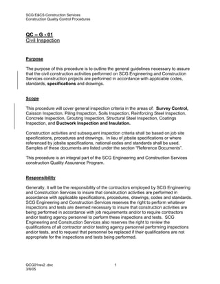 SCG E&CS Construction Services
Construction Quality Control Procedures



QC – G - 01
Civil Inspection


Purpose

The purpose of this procedure is to outline the general guidelines necessary to assure
that the civil construction activities performed on SCG Engineering and Construction
Services construction projects are performed in accordance with applicable codes,
standards, specifications and drawings.


Scope

This procedure will cover general inspection criteria in the areas of: Survey Control,
Caisson Inspection, Piling Inspection, Soils Inspection, Reinforcing Steel Inspection,
Concrete Inspection, Grouting Inspection, Structural Steel Inspection, Coatings
Inspection, and Ductwork Inspection and Insulation.

Construction activities and subsequent inspection criteria shall be based on job site
specifications, procedures and drawings. In lieu of jobsite specifications or where
referenced by jobsite specifications, national codes and standards shall be used.
Samples of these documents are listed under the section “Reference Documents”.

This procedure is an integral part of the SCG Engineering and Construction Services
construction Quality Assurance Program.


Responsibility

Generally, it will be the responsibility of the contractors employed by SCG Engineering
and Construction Services to insure that construction activities are performed in
accordance with applicable specifications, procedures, drawings, codes and standards.
SCG Engineering and Construction Services reserves the right to perform whatever
inspections and tests are deemed necessary to insure that construction activities are
being performed in accordance with job requirements and/or to require contractors
and/or testing agency personnel to perform these inspections and tests. SCG
Engineering and Construction Services also reserves the right to review the
qualifications of all contractor and/or testing agency personnel performing inspections
and/or tests, and to request that personnel be replaced if their qualifications are not
appropriate for the inspections and tests being performed.




QCG01rev2 .doc                                 1
3/8/05
 