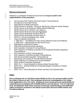 SCG E&CS Construction Services
Construction Quality Control Procedures



Reference Documents

Following is a partial list of reference documents that may be useful in the
implementation of this procedure.

o      ACI Concrete Field Testing Technician Grade I Training Manual
o      ACI Manual of Concrete Practice
o      AISC Manual of Steel Construction
o      ASTM Volume 01.04 Steel – Structural, Reinforcing, Pressure Vessel, Railway
o      ASTM Volume 01.08 Fasteners; Rolling Element Bearings
o      ASTM Volume 04.01 Cement, Lime; Gypsum
o      ASTM Volume 04.02 Concrete and Aggregates
o      ASTM Volume 04.08 Soils and Rock (Part 1)
o      ASTM Volume 04.09 Soils and Rock (Part 2)
o      AWS D1.1 Structural Welding Code - Steel
o      Corps of Engineers Standards:
       o CRD C611 – Test Method for Flow of Grout Mixtures (Flow Cone Method)
       o CRD C621 – Specifications for Non Shrink Grout
o      CRSI Manual of Standard Practice
o      CRSI Placing Reinforcing Bars Handbook
o      SCG Inspection of Caissons Training Manual
o      SCG Inspection of Grading, Excavation and Compacted Fill (Soils Inspection)
       Training Manual
o      SCG Inspection of Piling Training Manual
o      SCG Inspection of Reinforcing Steel Training Manual
o      SCG Structural Steel Inspection Training Manual
o      PCA Design and Control of Concrete Mixtures Manual
o      SSPC Inspection of Coatings and Linings Handbook
o      SSPC Surface Preparation Standards
o      SSPC Vis 1 – Visual Standard for Abrasive Blast Cleaned Steel
o      SSPC-Vis 2 – Standard Method of Evaluating Degree of Rusting on Painted
       Steel Surfaces
o      SSPC Vis 3 – Visual Standard for Power and Hand Tool Cleaned Steel


Safety

Every employee has an individual responsibility for his or her personal safety and for
the safety of others as well. Each employee should be knowledgeable of the safety
rules applicable to his or her work. Employees must accept personal responsibility for
cooperating and complying with all EH&S policies and procedures. Prior to beginning
work, all employees shall review and have a thorough understanding of all applicable
safety procedures contained in the E&CS Construction Services EH&S Policies and
Procedures Manual.



QCG01rev2 .doc                                 2
3/8/05
 